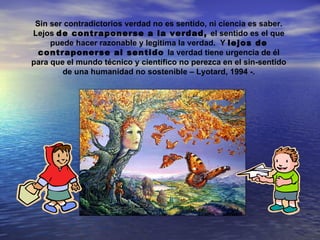Sin ser contradictorios verdad no es sentido, ni ciencia es saber.
Lejos de contraponerse a la verdad, el sentido es el que
     puede hacer razonable y legitima la verdad. Y lejos de
  contraponerse al sentido la verdad tiene urgencia de él
para que el mundo técnico y científico no perezca en el sin-sentido
        de una humanidad no sostenible – Lyotard, 1994 -.
 
