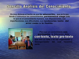 Es muy diciente el hecho de que la educación, que es la que
tiende a comunicar los conocimientos, permanezca ciega ante
     lo que es el conocimiento humano, sus disposiciones, sus
  imperfecciones, sus dificultades, sus tendencias tanto del
                    error como a la ilusión.



                             Para que un conocimiento sea
                            pertinente la Educación debe
                                       trabajar
                         que son un todo a la vez organizador y
                         desorganizador del cual hacemos
                         parte.
 