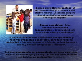 Somos multidimensionales: El
                               ser humano es biológico, síquico, social,
                               afectivo, racional. La sociedad comporta
                                 dimensiones históricas, económicas,
                                        sociológicas, religiosas.


                                   Somos complejos: Estos
                                      elementos diferentes son
                               inseparables … La complejidad es la
                               lucha entre la unidad y la multiplicidad.

  La educación debe favorecer la aptitud de la mente para hacer y
   resolver preguntas esenciales, para favorecer la
curiosidad – la facultad mas viva en la infancia y en la adolescencia –
         pero muy a menudo extinguida por la instrucción.


Se trata de comprender un pensamiento que separa y que reduce
junto con otro que distingue y que religa. El todo y las partes, el análisis
            y la síntesis hay que conjugarlos, no separarlos.
 