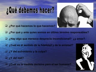  ¿Por qué hacemos lo que hacemos?

 ¿Por qué y ante quien somos en último término responsables?

 ¿Hay algo que merezca desprecio incondicional? ¿y amor?

 ¿Cuál es el sentido de la fidelidad y de la amistad?

 ¿Y del sufrimiento y la culpa?

 ¿Y del mal?

 ¿Cuál es la medida decisiva para el ser humano?
 