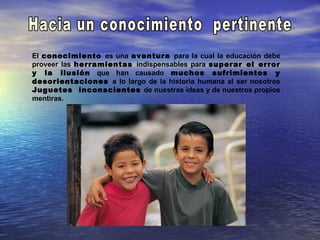 El conocimiento es una aventura para la cual la educación debe
proveer las herramientas indispensables para superar el error
y la ilusión que han causado muchos sufrimientos y
desorientaciones a lo largo de la historia humana al ser nosotros
Juguetes inconscientes de nuestras ideas y de nuestros propios
mentiras.
 