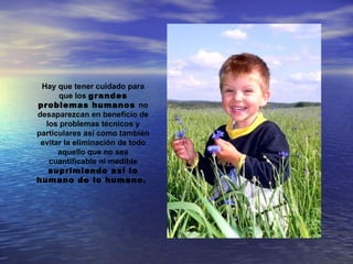 Hay que tener cuidado para
      que los grandes
problemas humanos no
desaparezcan en beneficio de
  los problemas técnicos y
particulares así como también
 evitar la eliminación de todo
      aquello que no sea
   cuantificable ni medible
   suprimiendo así lo
humano de lo humano.
 