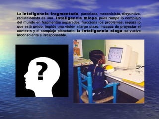 La inteligencia fragmentada, parcelada, mecanicista, disyuntiva,
reduccionista es una inteligencia miope pues rompe lo complejo
del mundo en fragmentos separados, fracciona los problemas, separa lo
que está unido, impide una visión a largo plazo, incapaz de proyectar el
contexto y el complejo planetario, la inteligencia ciega se vuelve
inconsciente e irresponsable.
 