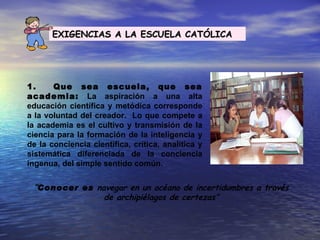 EXIGENCIAS A LA ESCUELA CATÓLICA




1.     Que sea escuela, que sea
academia: La aspiración a una alta
educación científica y metódica corresponde
a la voluntad del creador. Lo que compete a
la academia es el cultivo y transmisión de la
ciencia para la formación de la inteligencia y
de la conciencia científica, crítica, analítica y
sistemática diferenciada de la conciencia
ingenua, del simple sentido común.


 “Conocer es navegar en un océano de incertidumbres a través
               de archipiélagos de certezas”
 