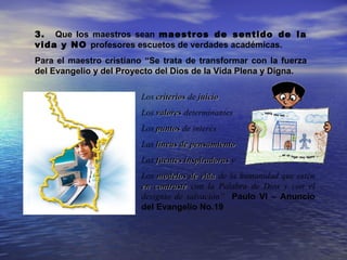 3. Que los maestros sean maestros de sentido de la
vida y NO profesores escuetos de verdades académicas.
Para el maestro cristiano “Se trata de transformar con la fuerza
del Evangelio y del Proyecto del Dios de la Vida Plena y Digna.

                         Los criterios de juicio
                         Los valores determinantes
                         Los puntos de interés
                         Las líneas de pensamiento
                         Las fuentes inspiradoras y
                         Los modelos de vida de la humanidad que estén
                         en contraste con la Palabra de Dios y con el
                         designio de salvación” Paulo VI – Anuncio
                         del Evangelio No.19
 