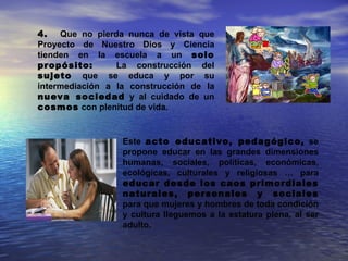 4.   Que no pierda nunca de vista que
Proyecto de Nuestro Dios y Ciencia
tienden en la escuela a un solo
propósito:       La construcción del
sujeto que se educa y por su
intermediación a la construcción de la
nueva sociedad y al cuidado de un
cosmos con plenitud de vida.


                  Este acto educativo, pedagógico, se
                  propone educar en las grandes dimensiones
                  humanas, sociales, políticas, económicas,
                  ecológicas, culturales y religiosas … para
                  educar desde los caos primordiales
                  naturales, personales y sociales
                  para que mujeres y hombres de toda condición
                  y cultura lleguemos a la estatura plena, al ser
                  adulto.
 