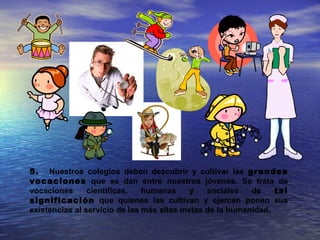 5. Nuestros colegios deben descubrir y cultivar las grandes
vocaciones que se dan entre nuestros jóvenes. Se trata de
vocaciones      científicas,   humanas     y   sociales   de    tal
significación que quienes las cultivan y ejercen ponen sus
existencias al servicio de las más altas metas de la humanidad.
 