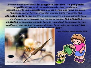 Se hace necesario colocar la pregunta incisiva, la pregunta
         significativa en el centro del aula de clase para buscar
incausablemente una respuesta que a su vez genere una nueva pregunta.
    “La poesía nace al hacerse preguntas mirando hacia el corazón, las
ciencias naturales también se interrogan pero lo hacen mirando hacia
    la naturaleza que es materia impregnada de sentido, las ciencias
 sociales se preguntan mirando hacia la comunidad, la convivencia y sus
 conflictos, como profesores siempre debemos llevar sobre nuestra nariz las
                      gafas de la curiosidad”.
                                               Cada pregunta es una semilla, 2004
 