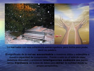 Lo real habla con una coherencia sobrecogedora, pero lucha para poder
                            decir su palabra.
El significado de lo real es escuchable a nuestros oídos y entendible a
    nuestra capacidad de comprender. Frente a esto en el aula de clase
 debemos descubrir y promover inteligencias audaces que sepan
  lanzar hipótesis en busca de datos para mirar la realidad desde su
                             propia perspectiva.
 