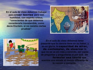 En el aula de clase debemos trabajar
  para crear teorías pero con
   humildad, con espíritu crítico,
   “conscientes de que debemos
  considerarla insostenible, como
decía Eisntein, si no resistía ciertas
              pruebas”




                                     En el aula de clase debemos tener
                                presente que la ciencia tiene en su haber, y
                                 en su gloria, la capacidad de mirar,
                                  de contemplar, de observar lo
                                que no se ve sin más y mirando, ser capaz
                                de preguntar y preguntarse el por qué. De
                                            formular una teoría que
                                acentúe una mirada al mundo diferente de
                                           lo común y corriente.
 