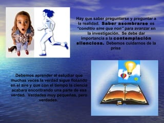 Hay que saber preguntarse y preguntar a
                                    la realidad. Saber asombrarse es
                                   “conditio sine qua non” para avanzar en
                                         la investigación. Se debe dar
                                      importancia a la contemplación
                                   silenciosa. Debemos cuidarnos de la
                                                     prisa




  Debemos aprender al estudiar que
muchas veces la verdad sigue flotando
en el aire y que con el tiempo la ciencia
acabara encontrando una parte de esa
verdad. Verdades muy pequeñas, pero
               verdades.
 