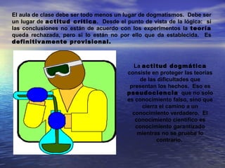 El aula de clase debe ser todo menos un lugar de dogmatismos. Debe ser
un lugar de actitud crítica. Desde el punto de vista de la lógica: si
las conclusiones no están de acuerdo con los experimentos la teoría
queda rechazada, pero si lo están no por ello que da establecida. Es
definitivamente provisional.



                                          La actitud dogmática
                                        consiste en proteger las teorías
                                             de las dificultades que
                                         presentan los hechos. Eso es
                                        pseudociencia que no solo
                                        es conocimiento falso, sino que
                                              cierra el camino a un
                                          conocimiento verdadero. El
                                           conocimiento científico es
                                           conocimiento garantizado
                                            mientras no se pruebe lo
                                                    contrario.
 