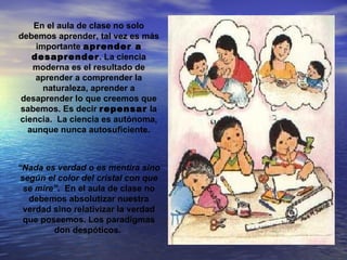 En el aula de clase no solo
debemos aprender, tal vez es más
    importante aprender a
   desaprender. La ciencia
   moderna es el resultado de
    aprender a comprender la
      naturaleza, aprender a
desaprender lo que creemos que
sabemos. Es decir repensar la
ciencia. La ciencia es autónoma,
  aunque nunca autosuficiente.



“Nada es verdad o es mentira sino
 según el color del cristal con que
  se mire”. En el aula de clase no
   debemos absolutizar nuestra
  verdad sino relativizar la verdad
  que poseemos. Los paradigmas
         don despóticos.
 