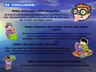 EN CONCLUSION:

         Saber mirar para saber preguntar
 Se trata de unir la mirada del científico con la del filósofo de la
vida. Solo los buenos científicos alcanzan el arte de saber pasar
                por “el todo” para llegar a todos


                      Saber imaginar para saber narrar para saber
                                        contar
                   En una buena historia no es tan importante lo que se cuenta; lo que
                       importa es que quien lo recibe se de cuenta de que sin el
                   enfoque, el se hubiera perdido una mirada al mundo distinta de la
                                                 suya.
          Saber leer para saber descubrir
 Para el que saber leer, el libro de la vida siempre tiene algo que
 decir. Saber descubrir que lo decisivo es el hombre y la vida, la
      humanización y no la técnica y la potencia industrial


                         Saber discernir para saber investigar
                 A partir de ahí descubrir desafíos más imaginarios y menos certeza.
 