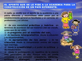 EL APORTE QUE SE LE PIDE A LA ACADEMIA PARA LA
CONSTRUCCIÓN DE UN PAÍS DIFERENTE:

A nadie se oculta que el aporte de la academia a una
patria diferente y reconciliada debe pasar por el
establecimiento general en facultades y en carreras, en
profesiones y en oficios;

 de una mentalidad práctica y teórica en
términos de acontecer del ser histórico (del ser siendo,
antes que de ser sido),
 de pregunta por el sentido del ser,
 de lectura interpretativa desde la situación
y la situacionalidad,
 de apropiación de los seres y de las
ciencias desde la comprensión misma del sujeto
que interroga,
 desde la creatividad y el poder de crítica y
de reelaboración,
 desde la participación no repetitiva de la ciencia
sino generadora de ella. Porque solo así puede
accederse a una sociedad creadora, abierta,
crítica,        dialogal,       participante          y
 