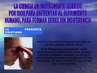 LA          PREGUNTA
CRISTIANA


                  Para el cristianismo la pregunta clave debe ser
                        siempre ¿quién sufre? Mt 25.
                      Es la “memoria passionis” como
                  conmemoración cristiana de su Dios. Aparece
                   entonces el clamor, lenguaje que nos sirve
                 para preguntar pero que no siempre nos entrega
                  respuestas. No existe sufrimiento en el mundo
                               que no nos incumba.
 