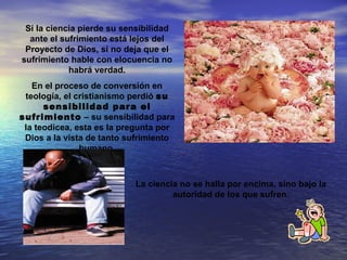 Si la ciencia pierde su sensibilidad
  ante el sufrimiento está lejos del
 Proyecto de Dios, si no deja que el
sufrimiento hable con elocuencia no
            habrá verdad.
   En el proceso de conversión en
 teología, el cristianismo perdió su
      sensibilidad para el
sufrimiento – su sensibilidad para
 la teodicea, esta es la pregunta por
 Dios a la vista de tanto sufrimiento
               humano,



                           La ciencia no se halla por encima, sino bajo la
                                    autoridad de los que sufren.
 