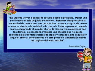 “Es urgente volver a pensar la escuela desde el principio. Poner una
  y mil veces en tela de juicio su función. Retornar siempre sobre la
 necesidad de reconstruir una perspectiva humana, asignar de nuevo
el valor al afecto, a la amistad, a la risa, a la historia personal desde la
 cual se comprende el mundo, el arte, la ciencia y las relaciones con
     los demás. Es necesario imaginar una escuela que no quede
confinada a las fronteras físicas de tapias y cercados, una escuela en
 la que el amor al conocimiento no esté preso en la repetición fiel de
                       las páginas del texto escolar”.

                                                         Francisco Cajiao
 