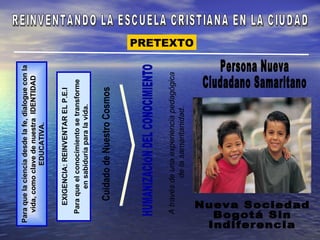 Para que la ciencia desde la fe, dialogue con la
   vida, como clave de nuestra IDENTIDAD
                 EDUCATIVA.


     EXIGENCIA: REINVENTAR EL P.E.I
  Para que el conocimiento se transforme
         en sabiduría para la vida.




  A través de una experiencia pedagógica
            de la samaritanidad.
                                                   PRETEXTO
 