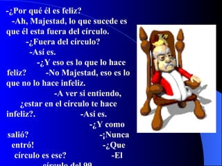 -¿Por qué él es feliz?  -Ah, Majestad, lo que sucede es que él esta fuera del círculo.  -¿Fuera del círculo?  -Así es.  -¿Y eso es lo que lo hace feliz?  -No Majestad, eso es lo que no lo hace infeliz.  -A ver si entiendo, ¿estar en el círculo te hace infeliz?.  -Así es.  -¿Y como salió?  -¡Nunca entró!  -¿Que círculo es ese?  -El círculo del 99. 