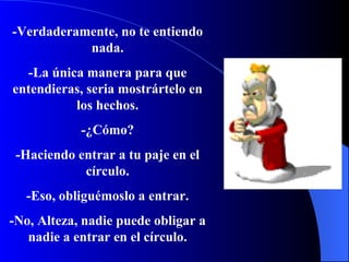 -Verdaderamente, no te entiendo nada. -La única manera para que entendieras, seria mostrártelo en los hechos. -¿Cómo? -Haciendo entrar a tu paje en el  círculo . -Eso, obliguémoslo a entrar. -No, Alteza, nadie puede obligar a nadie a entrar en el c írculo . 