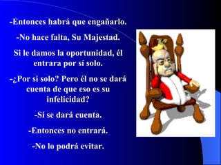 -Entonces habrá que engañarlo. -No hace falta, Su Majestad. Si le damos la oportunidad, él entrara por sí solo. -¿Por si solo?   Pero  é l no se dará cuenta de que eso es su infelicidad? -Sí se dará cuenta. -Entonces no entrar á . -No lo podrá evitar. 