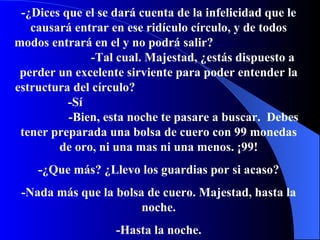 -¿Dices que el se dará cuenta de la infelicidad que le causará entrar en ese ridículo círculo, y de todos modos entrar á  en el y no podrá salir?   -Tal cual. Majestad, ¿ está s dispuesto a perder un excelente sirviente para poder entender la estructura del círculo?   -S í  -Bien, esta noche te pasare a buscar.   Debes tener preparada una bolsa de cuero con 99 monedas de oro,   ni una mas ni una menos.  ¡ 99! -¿Que más? ¿Llevo los guardias por si acaso? -Nada m á s que la bolsa de cuero. Majestad, hasta la noche. -Hasta la noche. 
