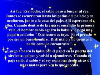 Así fue. Esa noche, el sabio pasó a buscar al rey.   Juntos se escurrieron hasta los patios del palacio y se ocultaron, junto a la casa del paje.   Allí esperaron el alba. Cuando dentro de la casa se encendió la primera vela, el hombre sabio agarro la bolsa y le pegó un papel que decía: "Este tesoro es tuyo.   Es el premio por ser un buen hombre.   Disfrútalo y no cuentes a nadie como lo encontraste". Luego amarró la bolsa con el papel en la puerta del sirviente, golpeo y volvió a esconderse.  Cuando el paje salió, el sabio y el rey espiaban desde atrás de unas matas   para ver lo que sucedía. 
