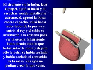 El sirviente vio la bolsa, leyó el papel, agitó la bolsa y al escuchar sonido metálico se estremeció, apretó la bolsa contra el pecho, miró hacia todos lados de la puerta y entró, el rey y el sabio se arrimaron a la ventana para ver la escena. El sirviente había tirado todo lo que había sobre la mesa y dejado s ó lo la vela. Se había sentado y había vaciado el contenido en la mesa. Sus ojos no podían creer lo que veían. 