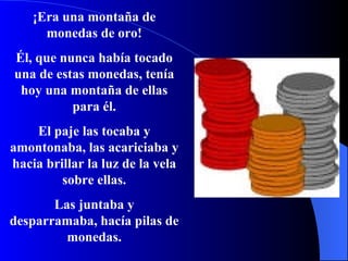 ¡Era una montaña de monedas de oro! Él, que nunca había tocado una de estas monedas, ten í a hoy una montaña de ellas para él. El paje las tocaba y amontonaba, las acariciaba y hacia brillar la luz de la vela sobre ellas. Las juntaba y desparramaba,  hací a pilas de monedas. 