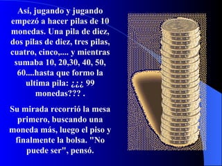 Así, jugando y jugando empezó a hacer pilas de 10 monedas. Una pila de diez, dos pilas de diez, tres pilas, cuatro, cinco,.... y mientras sumaba 10, 20,30, 40, 50, 60....hasta que formo la ultima pila: ¿¿¿ 99 monedas??? . Su mirada recorrió la mesa primero, buscando una moneda más, luego el piso y finalmente la bolsa. "No puede ser", pensó. 