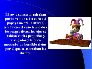 El rey y su asesor miraban por la ventana. La cara del paje ya no era la misma, estaba con el ceño fruncido y los rasgos tiesos, los ojos se habían vuelto pequeños y arrugados y la boca mostraba un horrible rictus, por el que se asomaban los dientes. 