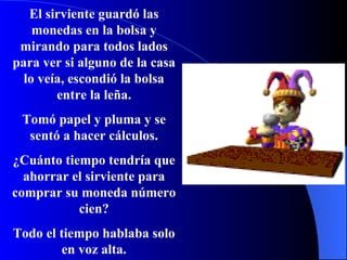 El sirviente guardó las monedas en la bolsa y mirando para todos lados para ver si alguno de la casa lo veía, escondió la bolsa entre la leña. Tomó papel y pluma y se sentó a hacer cálculos. ¿Cuánto tiempo tendría que ahorrar el sirviente para comprar su moneda número cien? Todo el tiempo hablaba solo en voz alta. 