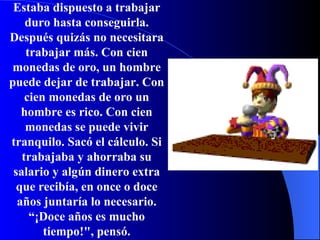 Estaba dispuesto a trabajar duro hasta conseguirla.   Después quizás no necesitara trabajar más.   Con cien monedas de oro, un hombre puede dejar de trabajar.   Con cien monedas de oro un hombre es rico. Con cien monedas se puede vivir tranquilo. Sacó el cálculo. Si trabajaba y ahorraba su salario y algún dinero extra que recibía, en once o doce años juntaría lo necesario. “ ¡ Doce años es mucho tiempo ! ", pensó. 