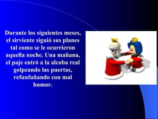 Durante los siguientes meses, el sirviente siguió sus planes tal como se le ocurrieron aquella noche. Una mañana, el paje entró a la alcoba real golpeando las puertas, refunfuñando  con mal humor. 