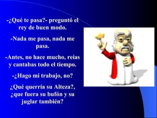 -¿ Q u é  te pasa?- p r e g u n t ó  el rey de buen modo. -Nada me pasa, nada me pasa. -Antes, no hace mucho, reías y cantabas todo el tiempo. -¿ Hago mi trabajo, no? ¿ Q u é  querría su Alteza ? ,  ¿ que fuera su bufón y su juglar también? 