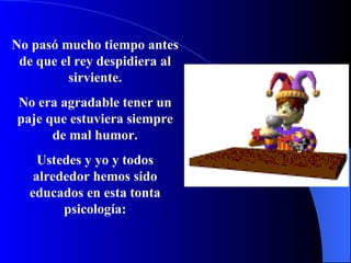 No pasó mucho tiempo antes de que el rey despidiera al sirviente. No era agradable tener un paje que estuviera siempre de mal humor. Ustedes y yo y todos alrededor hemos sido educados en esta t o n t a p si c o log í a: 