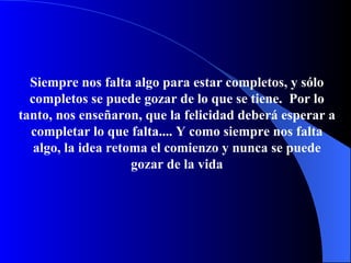 Siempre nos falta algo para estar completos, y s ó lo completos se puede gozar de lo que se tiene.   Por lo tanto, nos enseñaron, que la felicidad deberá esperar a completar lo que falta.... Y como siempre nos falta algo, la idea retoma el   comienzo y nunca se puede gozar de la vida 