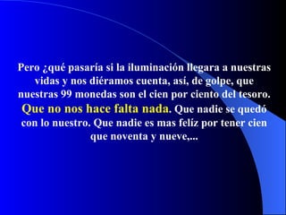 Pero ¿qué pasaría si la iluminación llegara a nuestras vidas y nos diéramos cuenta, así, de golpe, que nuestras 99 monedas son el cien por ciento del tesoro .   Q ue no nos  hace  falta nada .   Q ue nadie se qued ó  con lo nuestro .   Q ue nad ie   es mas felíz por tener  cien que noventa y nueve, ... 