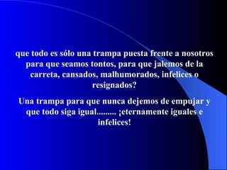 que todo es sólo una trampa   puesta frente a nosotros para que seamos t on t o s, para que jalemos de   l a  carr eta ,   cansados, malhumorados, infelices o resignados? Una trampa para que nunca dejemos de empujar y que todo siga igual.........  ¡ eternamente igual es e infelices ! 