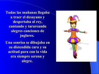 Todas las mañanas llegaba a traer el desayuno y despertaba al rey, cantando y tarareando alegres canciones de juglares.  Una sonrisa se dibujaba en su distendida cara y su actitud para con la vida era siempre serena y alegre.  