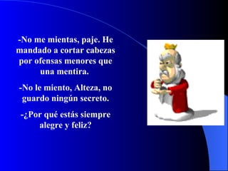 -No me mientas, paje.   He mandado a cortar cabezas por ofensas menores que una mentira.   -No le miento, Alteza, no guardo ningún secreto. -¿Por  qué  está s  siempre alegre y feliz? 