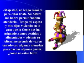 -Majestad, no tengo razones para estar triste.   Su Alteza me honra permitiéndome atenderlo.   Tengo mi esposa y mis hijos viviendo en la casa que la Corte nos ha asignado, somos vestidos y alimentados y además su Alteza me premia de vez en cuando con algunas monedas para darnos algunos gustos, ¿c ómo  no estar feliz? 