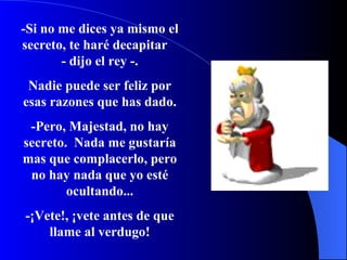 -Si no me dices ya mismo el secreto, te haré decapitar  - dijo el rey -. Nadie puede ser feliz por esas razones que has dado. -Pero, Majestad, no hay secreto.  Nada me gustaría mas que complacerlo, pero no hay nada que yo esté ocultando... -¡Vete!, ¡vete antes de que llame al verdugo! 