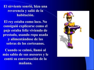 El sirviente sonrió, hizo una reverencia y salió de la  habitación . El rey estaba como loco. No consiguió explicarse como el paje estaba feliz viviendo de prestado, usando ropa usada y alimentándose de las sobras de los cortesanos. Cuando se calmó, llamó al más sabio de sus asesores y le contó su conversación de la mañana. 