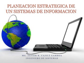 PLANEACION ESTRATEGICA DE
UN SISTEMAS DE INFORMACION




     MG. JAVIER R. CAJICÁ GAMBOA
       INGENIERO DE SISTEMAS
 