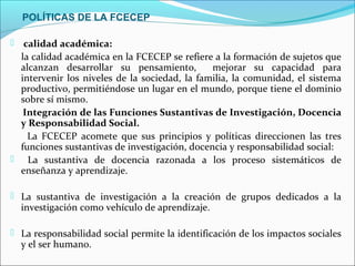 POLÍTICAS DE LA FCECEP

  calidad académica:
  la calidad académica en la FCECEP se refiere a la formación de sujetos que
  alcanzan desarrollar su pensamiento,         mejorar su capacidad para
  intervenir los niveles de la sociedad, la familia, la comunidad, el sistema
  productivo, permitiéndose un lugar en el mundo, porque tiene el dominio
  sobre sí mismo.
   Integración de las Funciones Sustantivas de Investigación, Docencia
  y Responsabilidad Social.
    La FCECEP acomete que sus principios y políticas direccionen las tres
  funciones sustantivas de investigación, docencia y responsabilidad social:
 La sustantiva de docencia razonada a los proceso sistemáticos de
  enseñanza y aprendizaje.

 La sustantiva de investigación a la creación de grupos dedicados a la
    investigación como vehículo de aprendizaje.

 La responsabilidad social permite la identificación de los impactos sociales
    y el ser humano.
 