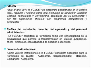  VISIÓN
  “Que al año 2017 la FCECEP se encuentre posicionada en el ámbito
  local, regional y nacional como una institución de Educación Superior
  Técnica, Tecnológica y Universitaria, acreditada por su comunidad y
  por los organismos oficiales, con programas competentes y
  pertinentes”

 Perfiles del estudiante, docente, del egresado y del personal
  administrativo.
   La FCECEP considera la Formación como una consecuencia de la
  educabilidad que permite la transformación en Sujetos autónomos,
  éticos, dialógicos, con capacidad de decisión e identidad.

 Valores Institucionales.
  Como valores institucionales, la FCECEP considera necesario para la
  Formación del Sujeto:      Autonomía, Responsabilidad, Tolerancia,
  Solidaridad, Autoestima.
 