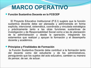 MARCO OPERATIVO
 Función Sustantiva Docente en la FCECEP

    El Proyecto Educativo Institucional (P.E.I) sugiere que la función
  sustantiva docente debe ser planeada y administrada en forma
  explícita, intencional, sistemática, coordinada y vinculada estratégica
  y prácticamente tanto a las otras funciones sustantivas de
  investigación y de Responsabilidad Social como a las de planeación
  de la administración y desde la operación, integrando los
  estamentos que realizan y apoyan la formación y el desempeño
  docente y académico.

 Principios y Finalidades de Formación
   la Función Sustantiva Docente debe contribuir a la formación tanto
  del docente como del estudiante y de los administrativos,
  persiguiendo que los sujetos del acto educativo, cambien su manera
  de pensar, de ser, de actuar.
 