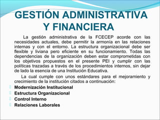 GESTIÓN ADMINISTRATIVA
        Y FINANCIERA
          La gestión administrativa de la FCECEP acorde con las
    necesidades actuales, debe permitir la armonía en las relaciones
    internas y con el entorno. La estructura organizacional debe ser
    flexible y liviana pero eficiente en su funcionamiento. Todas las
    dependencias de la organización deben estar comprometidas con
    los objetivos propuestos en el presente PEI y cumplir con las
    políticas trazadas a través de los procedimientos internos, sin dejar
    de lado la esencia de una Institución Educativa.
        La cual cumple con unos estándares para el mejoramiento y
    crecimiento de la institución citados a continuación:
   Modernización Institucional
   Estructura Organizacional
   Control Interno
   Relaciones Laborales
 